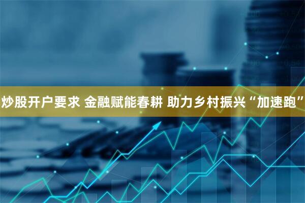 炒股开户要求 金融赋能春耕 助力乡村振兴“加速跑”