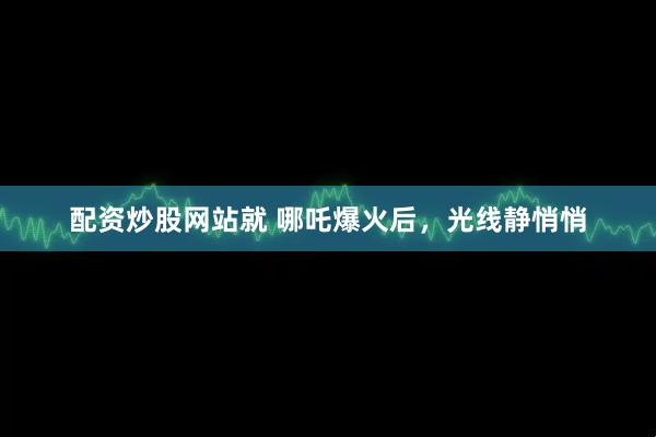 配资炒股网站就 哪吒爆火后，光线静悄悄