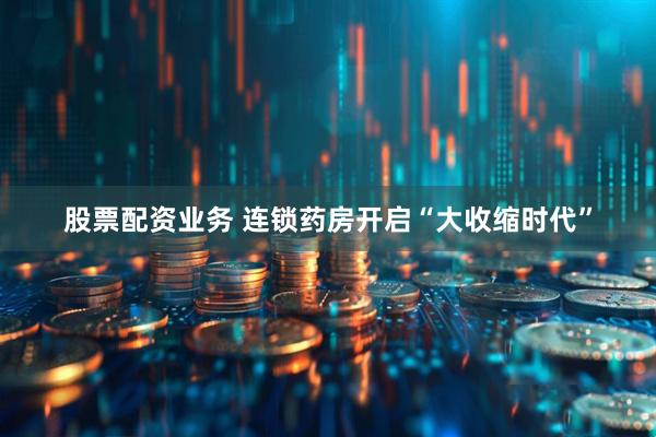 股票配资业务 连锁药房开启“大收缩时代”