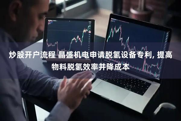 炒股开户流程 晶盛机电申请脱氢设备专利, 提高物料脱氢效率并降成本