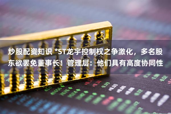 炒股配资知识 *ST龙宇控制权之争激化，多名股东欲罢免董事长！管理层：他们具有高度协同性