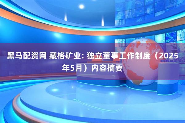 黑马配资网 藏格矿业: 独立董事工作制度（2025年5月）内容摘要