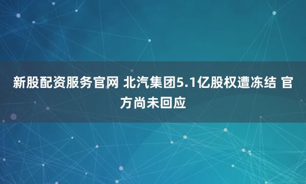 新股配资服务官网 北汽集团5.1亿股权遭冻结 官方尚未回应
