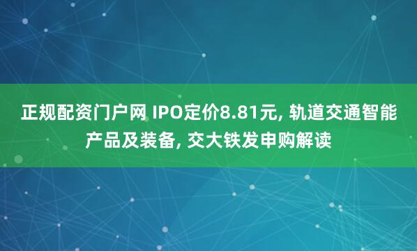 正规配资门户网 IPO定价8.81元, 轨道交通智能产品及装备, 交大铁发申购解读