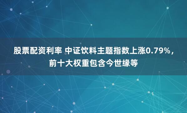股票配资利率 中证饮料主题指数上涨0.79%，前十大权重包含今世缘等