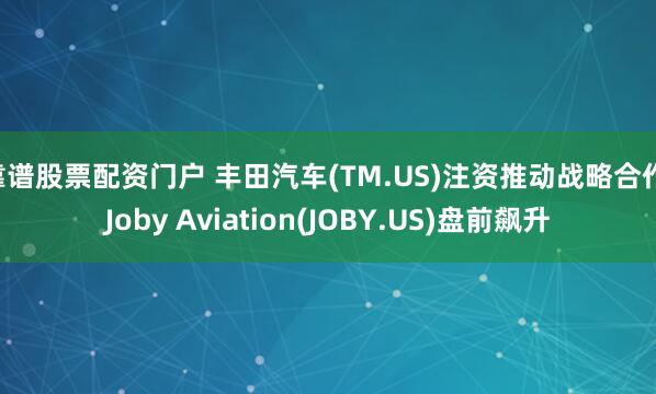 靠谱股票配资门户 丰田汽车(TM.US)注资推动战略合作 Joby Aviation(JOBY.US)盘前飙升