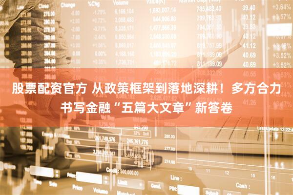 股票配资官方 从政策框架到落地深耕！多方合力书写金融“五篇大文章”新答卷