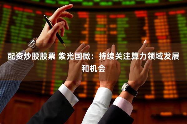 配资炒股股票 紫光国微：持续关注算力领域发展和机会