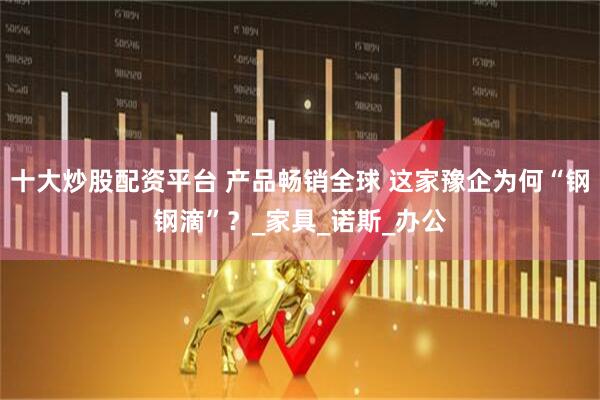 十大炒股配资平台 产品畅销全球 这家豫企为何“钢钢滴”？_家具_诺斯_办公