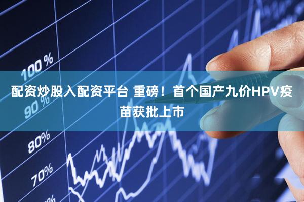 配资炒股入配资平台 重磅！首个国产九价HPV疫苗获批上市