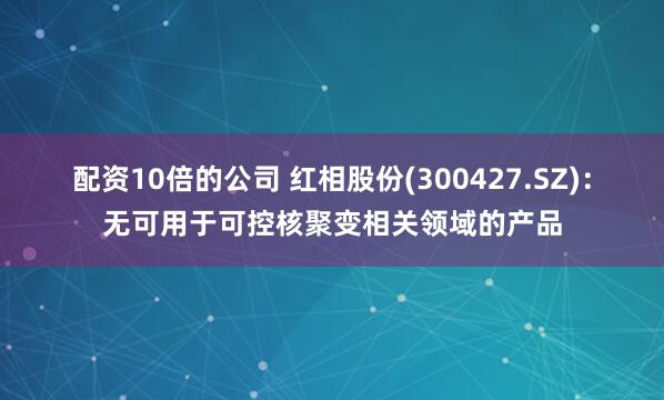 配资10倍的公司 红相股份(300427.SZ)：无可用于可控核聚变相关领域的产品