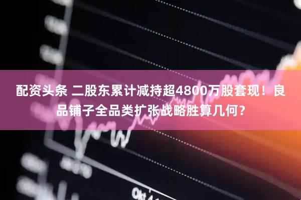 配资头条 二股东累计减持超4800万股套现！良品铺子全品类扩张战略胜算几何？