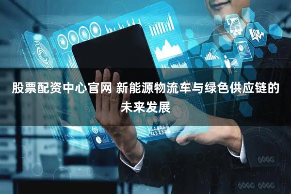 股票配资中心官网 新能源物流车与绿色供应链的未来发展
