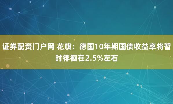 证券配资门户网 花旗：德国10年期国债收益率将暂时徘徊在2.5%左右
