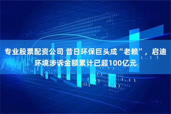 专业股票配资公司 昔日环保巨头成“老赖”，启迪环境涉诉金额累计已超100亿元