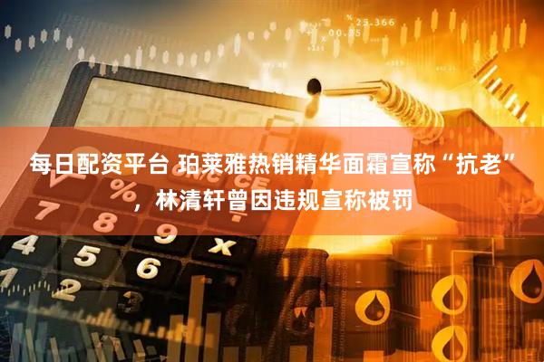 每日配资平台 珀莱雅热销精华面霜宣称“抗老”，林清轩曾因违规宣称被罚