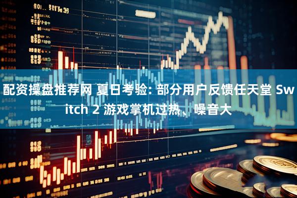 配资操盘推荐网 夏日考验: 部分用户反馈任天堂 Switch 2 游戏掌机过热、噪音大
