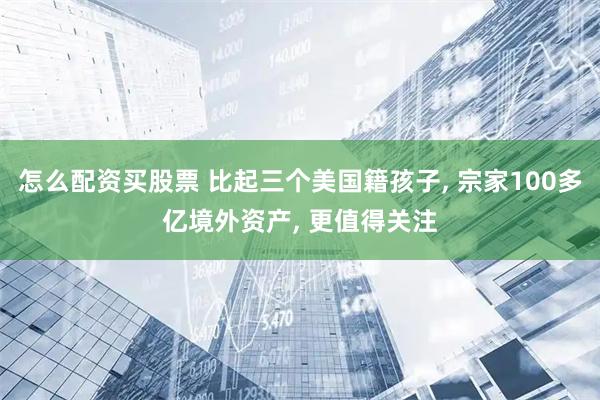 怎么配资买股票 比起三个美国籍孩子, 宗家100多亿境外资产, 更值得关注