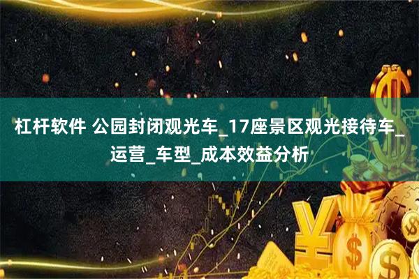 杠杆软件 公园封闭观光车_17座景区观光接待车_运营_车型_成本效益分析