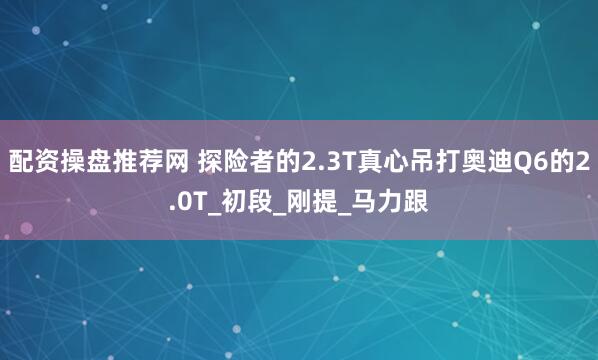 配资操盘推荐网 探险者的2.3T真心吊打奥迪Q6的2.0T_初段_刚提_马力跟