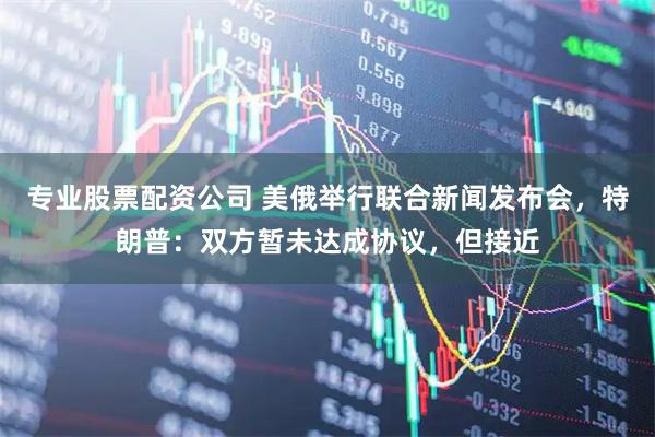 专业股票配资公司 美俄举行联合新闻发布会，特朗普：双方暂未达成协议，但接近