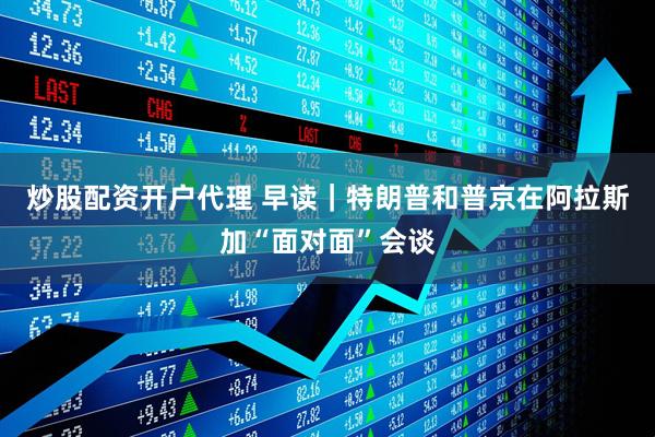炒股配资开户代理 早读｜特朗普和普京在阿拉斯加“面对面”会谈