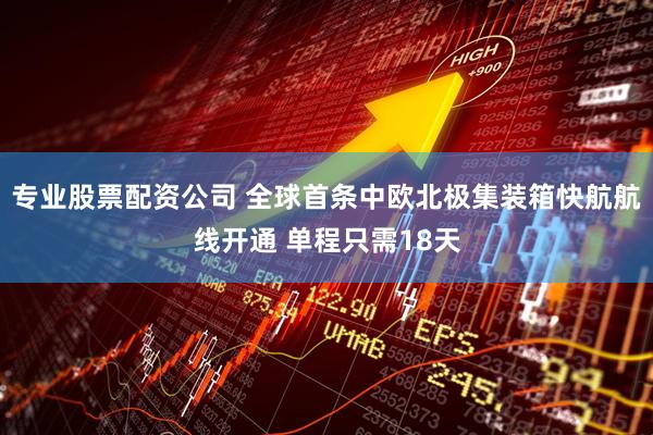 专业股票配资公司 全球首条中欧北极集装箱快航航线开通 单程只需18天